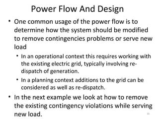 Power Flow And Design
• One common usage of the power flow is to
determine how the system should be modified
to remove contingencies problems or serve new
load
• In an operational context this requires working with
the existing electric grid, typically involving re-
dispatch of generation.
• In a planning context additions to the grid can be
considered as well as re-dispatch.
• In the next example we look at how to remove
the existing contingency violations while serving
new load. 16
 