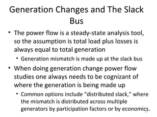 Generation Changes and The Slack
Bus
• The power flow is a steady-state analysis tool,
so the assumption is total load plus losses is
always equal to total generation
• Generation mismatch is made up at the slack bus
• When doing generation change power flow
studies one always needs to be cognizant of
where the generation is being made up
• Common options include “distributed slack,” where
the mismatch is distributed across multiple
generators by participation factors or by economics.19
 