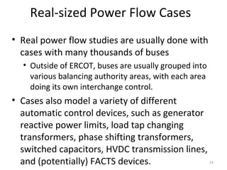Real-sized Power Flow Cases
• Real power flow studies are usually done with
cases with many thousands of buses
• Outside of ERCOT, buses are usually grouped into
various balancing authority areas, with each area
doing its own interchange control.
• Cases also model a variety of different
automatic control devices, such as generator
reactive power limits, load tap changing
transformers, phase shifting transformers,
switched capacitors, HVDC transmission lines,
and (potentially) FACTS devices. 23
 