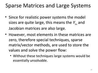 Sparse Matrices and Large Systems
• Since for realistic power systems the model
sizes are quite large, this means the Ybus and
Jacobian matrices are also large.
• However, most elements in these matrices are
zero, therefore special techniques, sparse
matrix/vector methods, are used to store the
values and solve the power flow:
• Without these techniques large systems would be
essentially unsolvable.
24
 