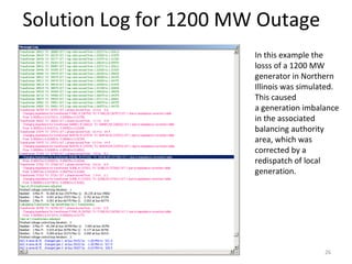 Solution Log for 1200 MW Outage
In this example the
losss of a 1200 MW
generator in Northern
Illinois was simulated.
This caused
a generation imbalance
in the associated
balancing authority
area, which was
corrected by a
redispatch of local
generation.
26
 