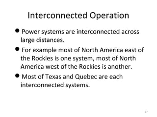 Interconnected Operation
Power systems are interconnected across
large distances.
For example most of North America east of
the Rockies is one system, most of North
America west of the Rockies is another.
Most of Texas and Quebec are each
interconnected systems.
27
 