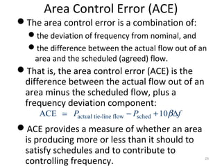 Area Control Error (ACE)
The area control error is a combination of:
the deviation of frequency from nominal, and
the difference between the actual flow out of an
area and the scheduled (agreed) flow.
That is, the area control error (ACE) is the
difference between the actual flow out of an
area minus the scheduled flow, plus a
frequency deviation component:
ACE provides a measure of whether an area
is producing more or less than it should to
satisfy schedules and to contribute to
controlling frequency. 29
actual tie-line flow schedACE 10P P fβ= − + ∆
 