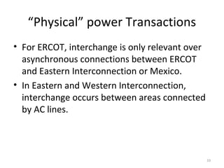 “Physical” power Transactions
• For ERCOT, interchange is only relevant over
asynchronous connections between ERCOT
and Eastern Interconnection or Mexico.
• In Eastern and Western Interconnection,
interchange occurs between areas connected
by AC lines.
33
 