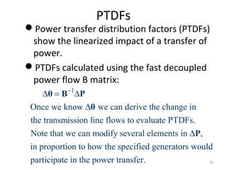 PTDFs
Power transfer distribution factors (PTDFs)
show the linearized impact of a transfer of
power.
PTDFs calculated using the fast decoupled
power flow B matrix:
1
Once we know we can derive the change in
the transmission line flows to evaluate PTDFs.
Note that we can modify several elements in ,
in proportion to how the specified generators would
par
−
∆ = ∆
∆
∆
θ B P
θ
P
ticipate in the power transfer. 36
 