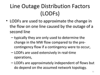 Line Outage Distribution Factors
(LODFs)
• LODFs are used to approximate the change in
the flow on one line caused by the outage of a
second line
– typically they are only used to determine the
change in the MW flow compared to the pre-
contingency flow if a contingency were to occur,
– LODFs are used extensively in real-time
operations,
– LODFs are approximately independent of flows but
do depend on the assumed network topology.
41
 