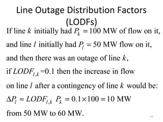 Line Outage Distribution Factors
(LODFs)
43
,
If line initially had 100 MW of flow on it,
and line initially had 50 MW flow on it,
and then there was an outage of line ,
if =0.1 then the increase in flow
on line after a continge
k
l
l k
k P
l P
k
LODF
l
=
=
,
ncy of line would be:
0.1 100 10 MW
from 50 MW to 60 MW.
l l k k
k
P LODF P∆ ≈ = × =
 