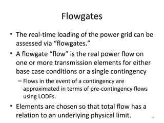 Flowgates
• The real-time loading of the power grid can be
assessed via “flowgates.”
• A flowgate “flow” is the real power flow on
one or more transmission elements for either
base case conditions or a single contingency
– Flows in the event of a contingency are
approximated in terms of pre-contingency flows
using LODFs.
• Elements are chosen so that total flow has a
relation to an underlying physical limit. 44
 
