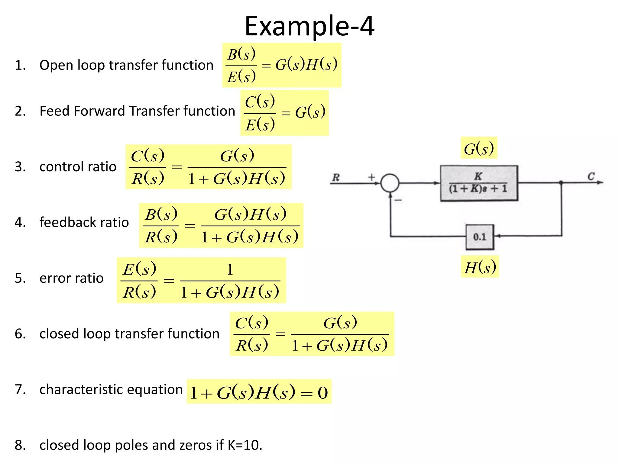 Example-4
1. Open loop transfer function
2. Feed Forward Transfer function
3. control ratio
4. feedback ratio
5. error ratio
6. closed loop transfer function
7. characteristic equation
8. closed loop poles and zeros if K=10.
)()(
)(
)(
sHsG
sE
sB

)(
)(
)(
sG
sE
sC

)()(
)(
)(
)(
sHsG
sG
sR
sC


1
)()(
)()(
)(
)(
sHsG
sHsG
sR
sB


1
)()()(
)(
sHsGsR
sE


1
1
)()(
)(
)(
)(
sHsG
sG
sR
sC


1
01  )()( sHsG
)(sG
)(sH
 