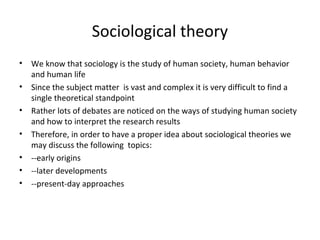 Sociological theory
• We know that sociology is the study of human society, human behavior
and human life
• Since the subject matter is vast and complex it is very difficult to find a
single theoretical standpoint
• Rather lots of debates are noticed on the ways of studying human society
and how to interpret the research results
• Therefore, in order to have a proper idea about sociological theories we
may discuss the following topics:
• --early origins
• --later developments
• --present-day approaches
 