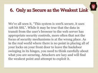 6. Only as Secure as the Weakest Link6. Only as Secure as the Weakest Link
We’ve all seen it, “This system is 100% secure, it uses
128 bit SSL”. While it may be true that the data in
transit from the user’s browser to the web server has
appropriate security controls, more often that not the
focus of security mechanisms is at the wrong place. As
in the real world where there is no point in placing all of
your locks on your front door to leave the backdoor
swinging in its hinges, you need to think carefully about
what you are securing. Attackers are lazy and will find
the weakest point and attempt to exploit it.
 