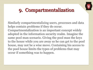 9. Compartmentalization9. Compartmentalization
Similarly compartmentalizing users, processes and data
helps contain problems if they do occur.
Compartmentalization is an important concept widely
adopted in the information security realm. Imagine the
same pool man scenario. Giving the pool man the keys
to the house while you are away so he can get to the pool
house, may not be a wise move. Containing his access to
the pool house limits the types of problems that may
occur if something was to happen.
 