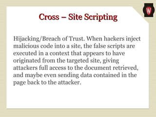 Cross – Site ScriptingCross – Site Scripting
Hijacking/Breach of Trust. When hackers inject
malicious code into a site, the false scripts are
executed in a context that appears to have
originated from the targeted site, giving
attackers full access to the document retrieved,
and maybe even sending data contained in the
page back to the attacker.
 