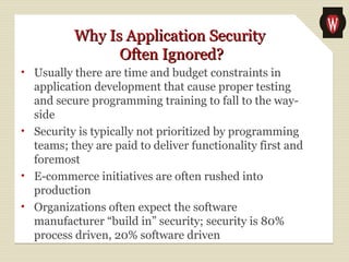 Why Is Application SecurityWhy Is Application Security
Often Ignored?Often Ignored?
• Usually there are time and budget constraints in
application development that cause proper testing
and secure programming training to fall to the way-
side
• Security is typically not prioritized by programming
teams; they are paid to deliver functionality first and
foremost
• E-commerce initiatives are often rushed into
production
• Organizations often expect the software
manufacturer “build in” security; security is 80%
process driven, 20% software driven
 