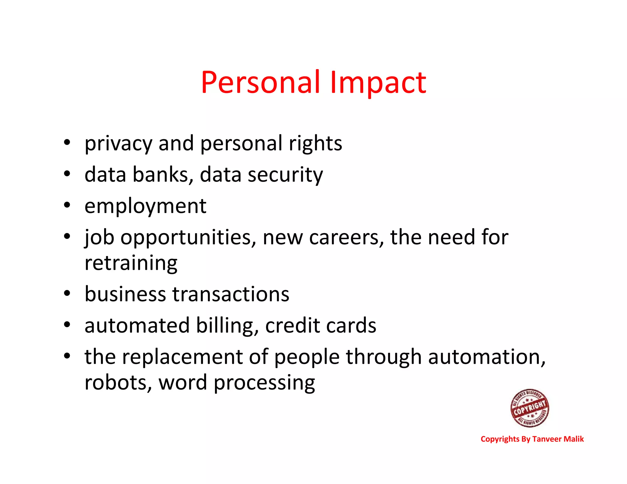 Personal Impact
• privacy and personal rights
• data banks, data security
• employment
• job opportunities, new careers, the need for
retraining
• business transactions
• automated billing, credit cards
• the replacement of people through automation,
robots, word processing
Copyrights By Tanveer Malik
 