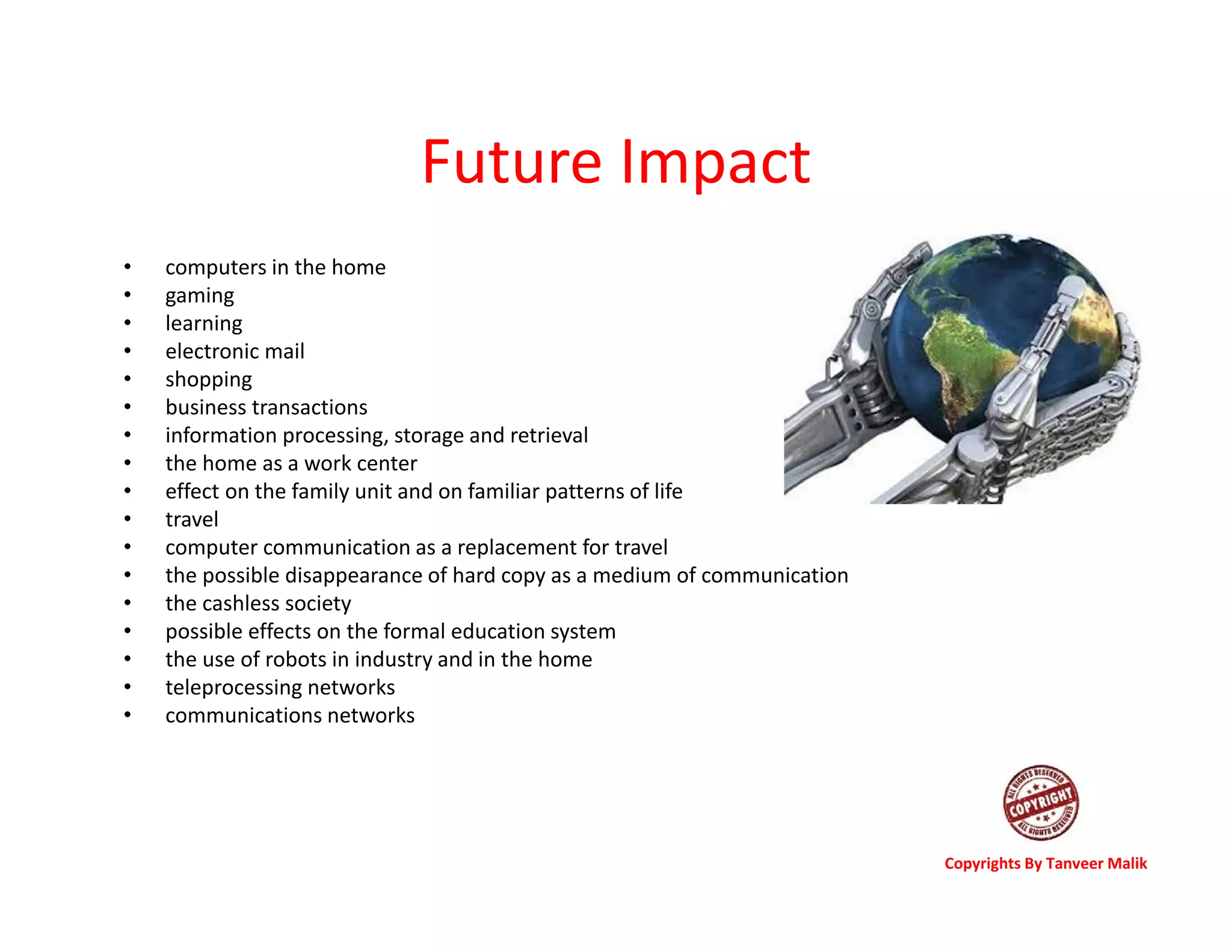 Future Impact
• computers in the home
• gaming
• learning
• electronic mail
• shopping
• business transactions
• information processing, storage and retrieval
• the home as a work center
• effect on the family unit and on familiar patterns of life
• travel
• computer communication as a replacement for travel
• the possible disappearance of hard copy as a medium of communication
• the cashless society
• possible effects on the formal education system
• the use of robots in industry and in the home
• teleprocessing networks
• communications networks
Copyrights By Tanveer Malik
 
