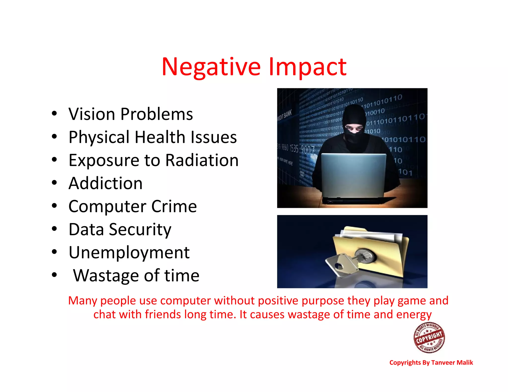 Negative Impact
• Vision Problems
• Physical Health Issues
• Exposure to Radiation
• Addiction
• Computer Crime
• Data Security
• Unemployment
• Wastage of time
Many people use computer without positive purpose they play game and
chat with friends long time. It causes wastage of time and energy
Copyrights By Tanveer Malik
 