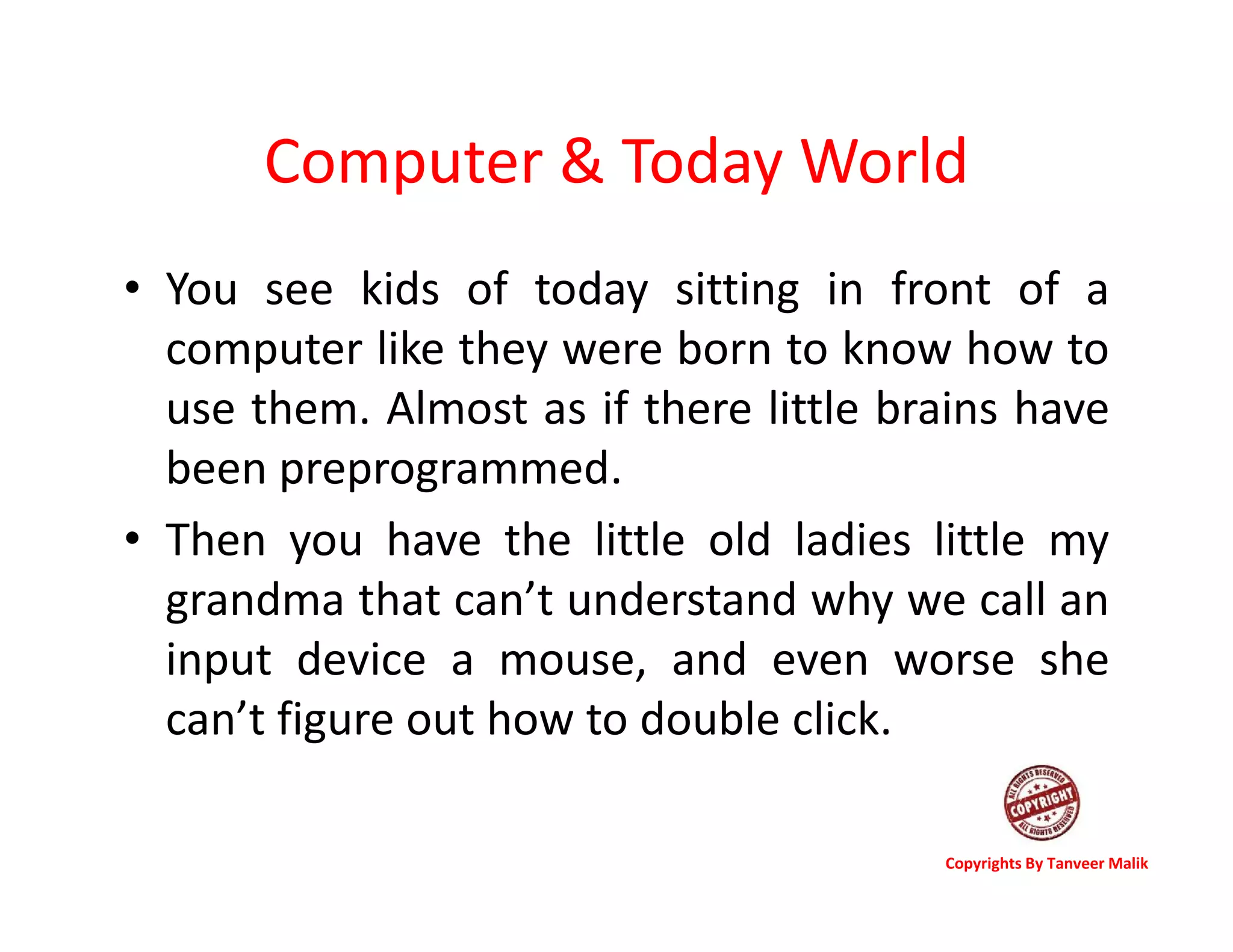 Computer & Today World
• You see kids of today sitting in front of a
computer like they were born to know how to
use them. Almost as if there little brains have
been preprogrammed.
• Then you have the little old ladies little my
grandma that can’t understand why we call an
input device a mouse, and even worse she
can’t figure out how to double click.
Copyrights By Tanveer Malik
 
