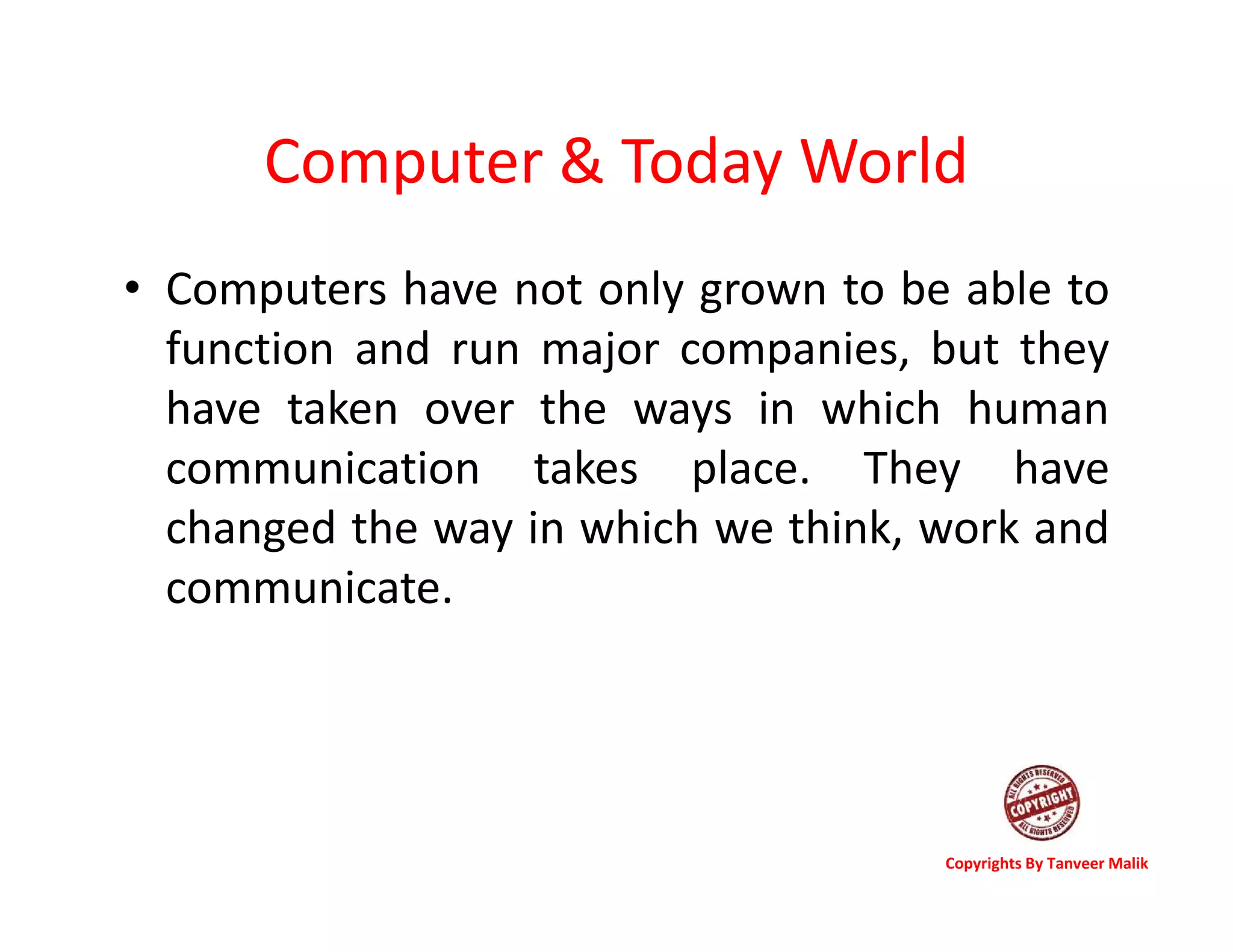 Computer & Today World
• Computers have not only grown to be able to
function and run major companies, but they
have taken over the ways in which human
communication takes place. They have
changed the way in which we think, work and
communicate.
Copyrights By Tanveer Malik
 