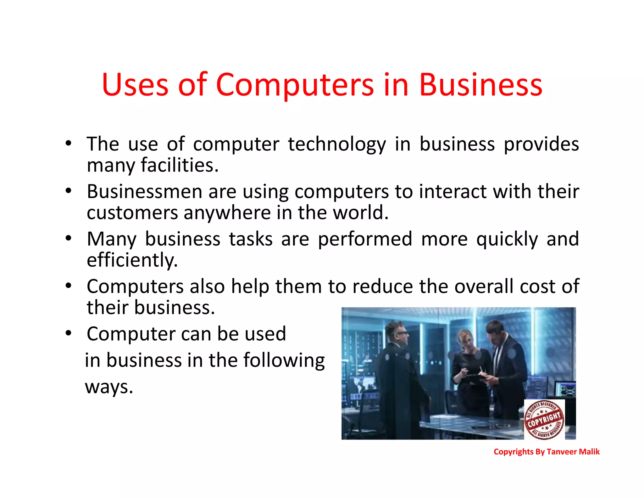 Uses of Computers in Business
• The use of computer technology in business provides
many facilities.
• Businessmen are using computers to interact with their
customers anywhere in the world.
• Many business tasks are performed more quickly and
efficiently.
• Computers also help them to reduce the overall cost of
their business.
• Computer can be used
in business in the following
ways.
Copyrights By Tanveer Malik
 
