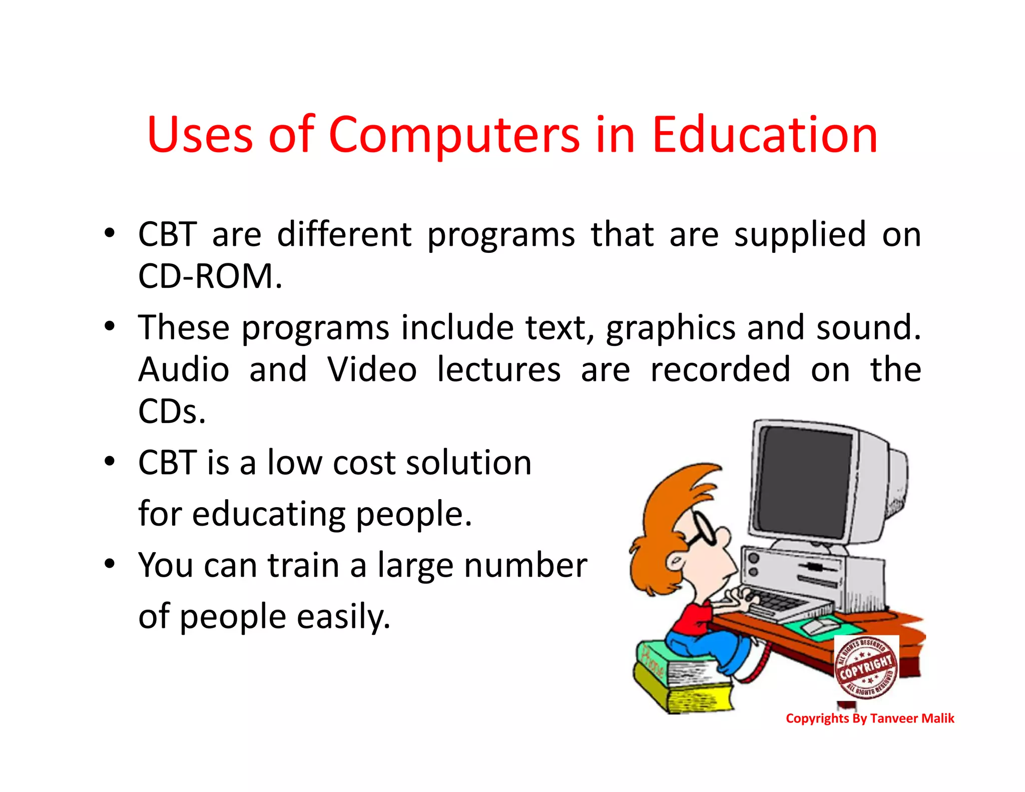 Uses of Computers in Education
• CBT are different programs that are supplied on
CD-ROM.
• These programs include text, graphics and sound.
Audio and Video lectures are recorded on the
CDs.
• CBT is a low cost solution
for educating people.
• You can train a large number
of people easily.
Copyrights By Tanveer Malik
 