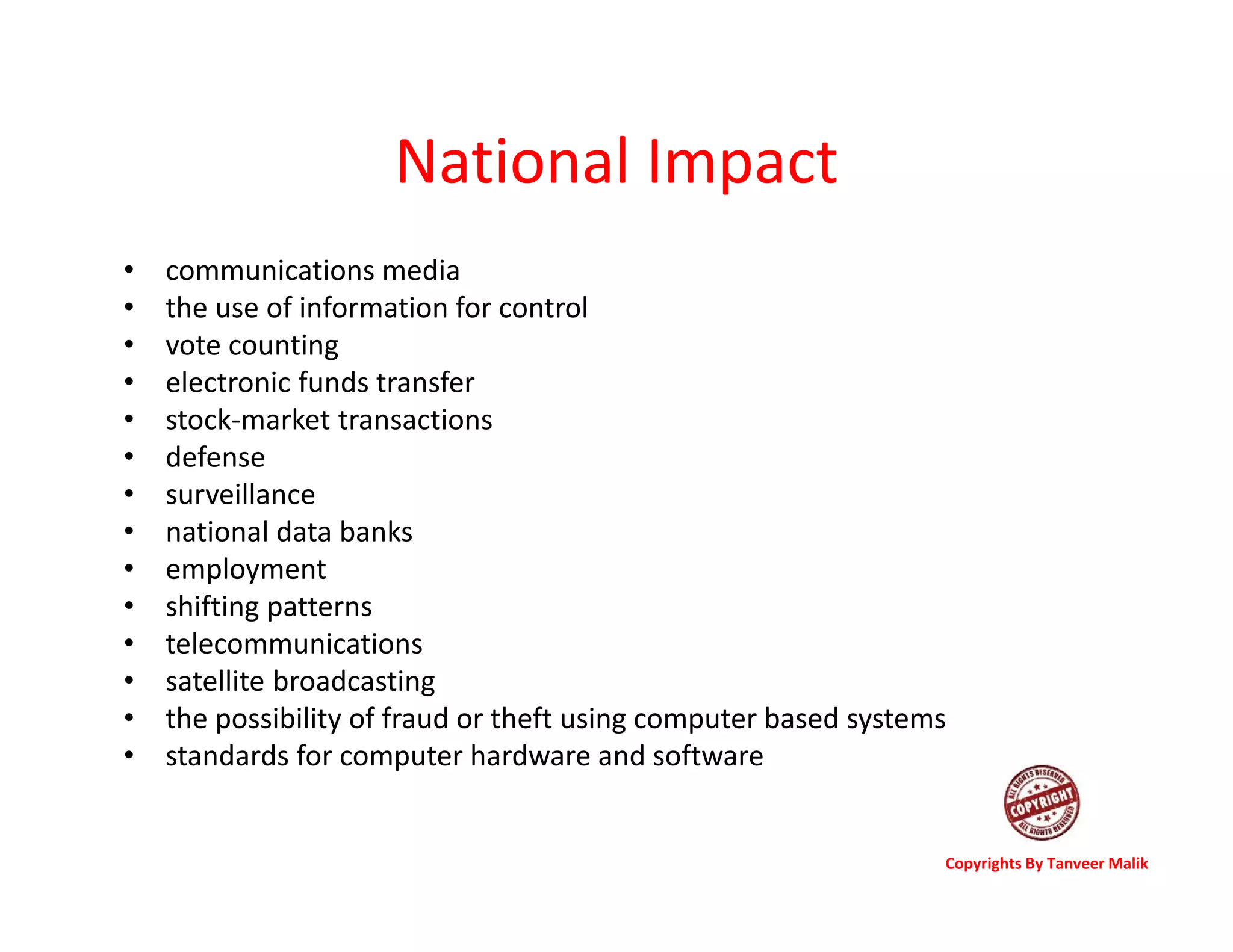 National Impact
• communications media
• the use of information for control
• vote counting
• electronic funds transfer
• stock-market transactions
• defense
• surveillance
• national data banks
• employment
• shifting patterns
• telecommunications
• satellite broadcasting
• the possibility of fraud or theft using computer based systems
• standards for computer hardware and software
Copyrights By Tanveer Malik
 