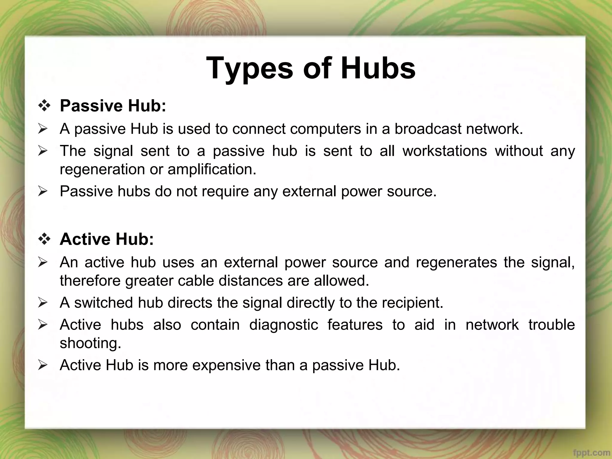 Types of Hubs
 Passive Hub:
 A passive Hub is used to connect computers in a broadcast network.
 The signal sent to a passive hub is sent to all workstations without any
regeneration or amplification.
 Passive hubs do not require any external power source.
 Active Hub:
 An active hub uses an external power source and regenerates the signal,
therefore greater cable distances are allowed.
 A switched hub directs the signal directly to the recipient.
 Active hubs also contain diagnostic features to aid in network trouble
shooting.
 Active Hub is more expensive than a passive Hub.
 
