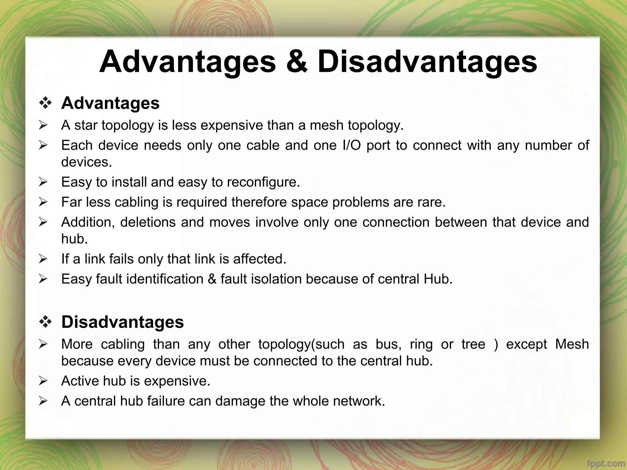 Advantages & Disadvantages
 Advantages
 A star topology is less expensive than a mesh topology.
 Each device needs only one cable and one I/O port to connect with any number of
devices.
 Easy to install and easy to reconfigure.
 Far less cabling is required therefore space problems are rare.
 Addition, deletions and moves involve only one connection between that device and
hub.
 If a link fails only that link is affected.
 Easy fault identification & fault isolation because of central Hub.
 Disadvantages
 More cabling than any other topology(such as bus, ring or tree ) except Mesh
because every device must be connected to the central hub.
 Active hub is expensive.
 A central hub failure can damage the whole network.
 
