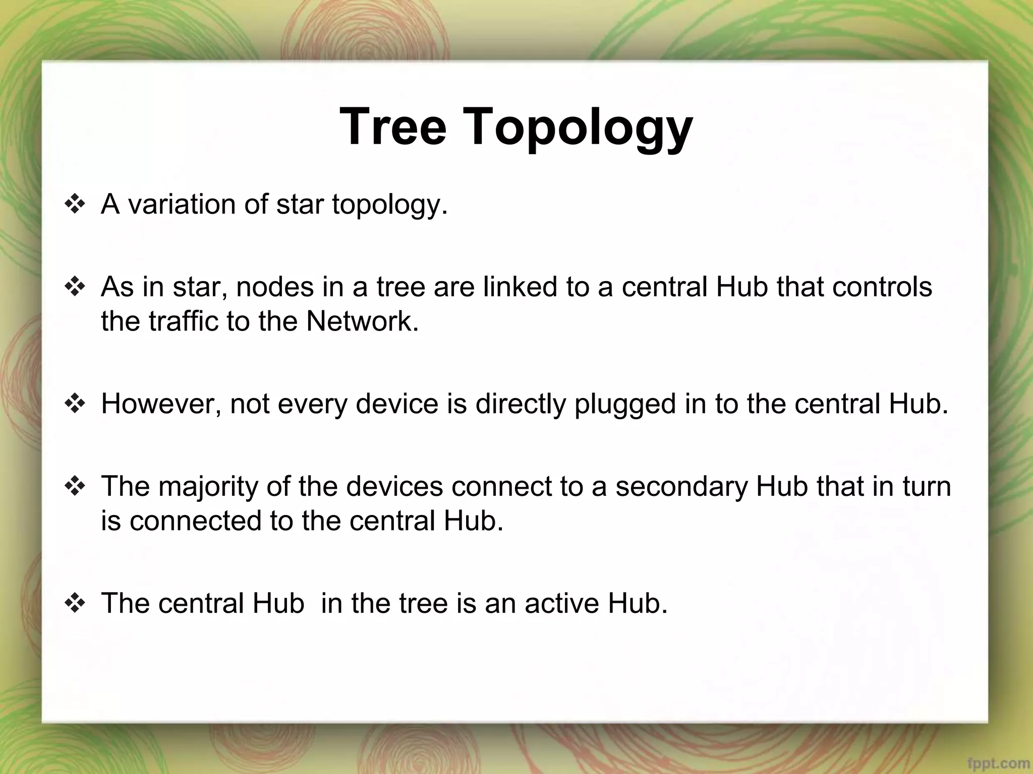 Tree Topology
 A variation of star topology.
 As in star, nodes in a tree are linked to a central Hub that controls
the traffic to the Network.
 However, not every device is directly plugged in to the central Hub.
 The majority of the devices connect to a secondary Hub that in turn
is connected to the central Hub.
 The central Hub in the tree is an active Hub.
 