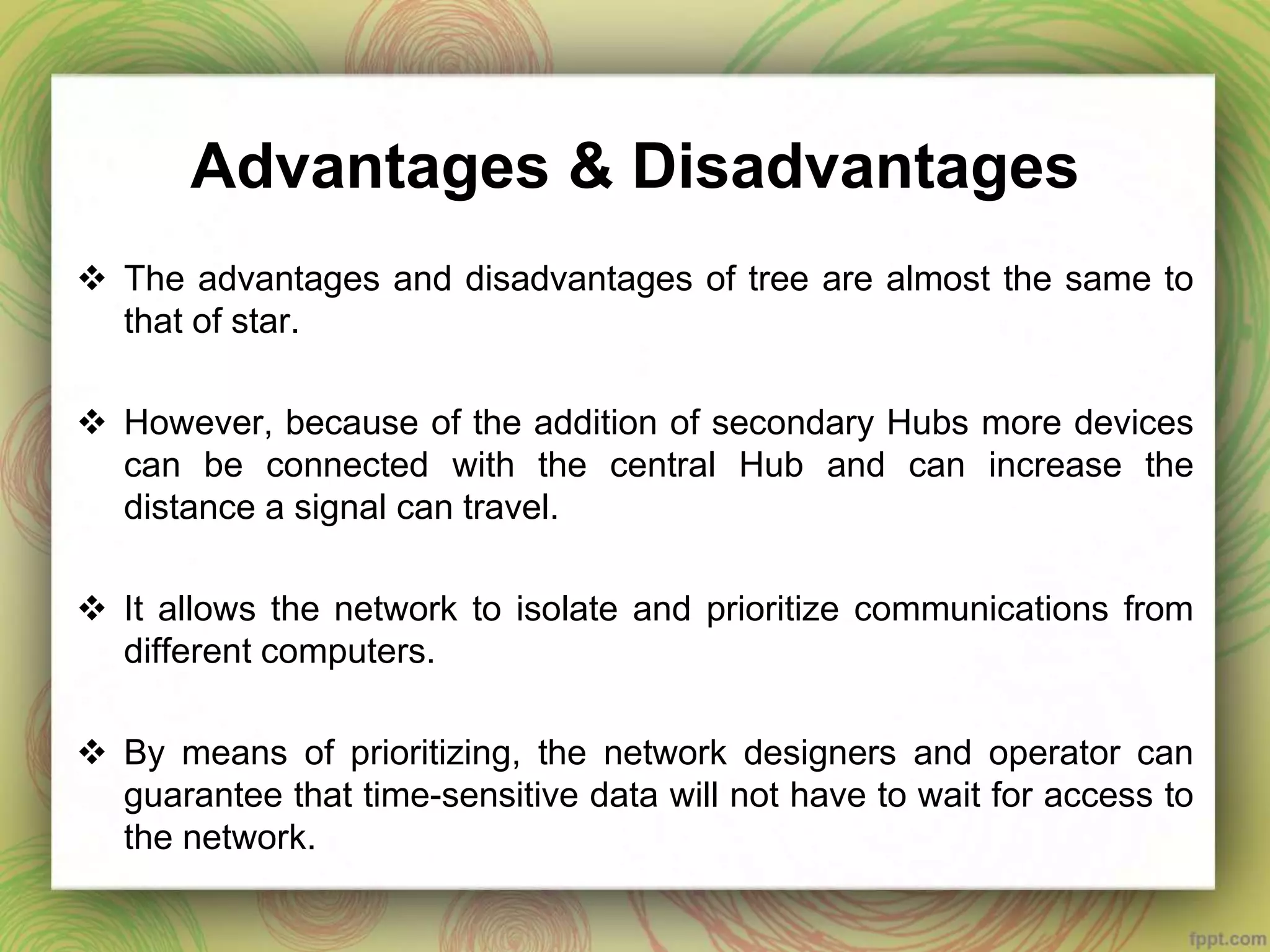 Advantages & Disadvantages
 The advantages and disadvantages of tree are almost the same to
that of star.
 However, because of the addition of secondary Hubs more devices
can be connected with the central Hub and can increase the
distance a signal can travel.
 It allows the network to isolate and prioritize communications from
different computers.
 By means of prioritizing, the network designers and operator can
guarantee that time-sensitive data will not have to wait for access to
the network.
 