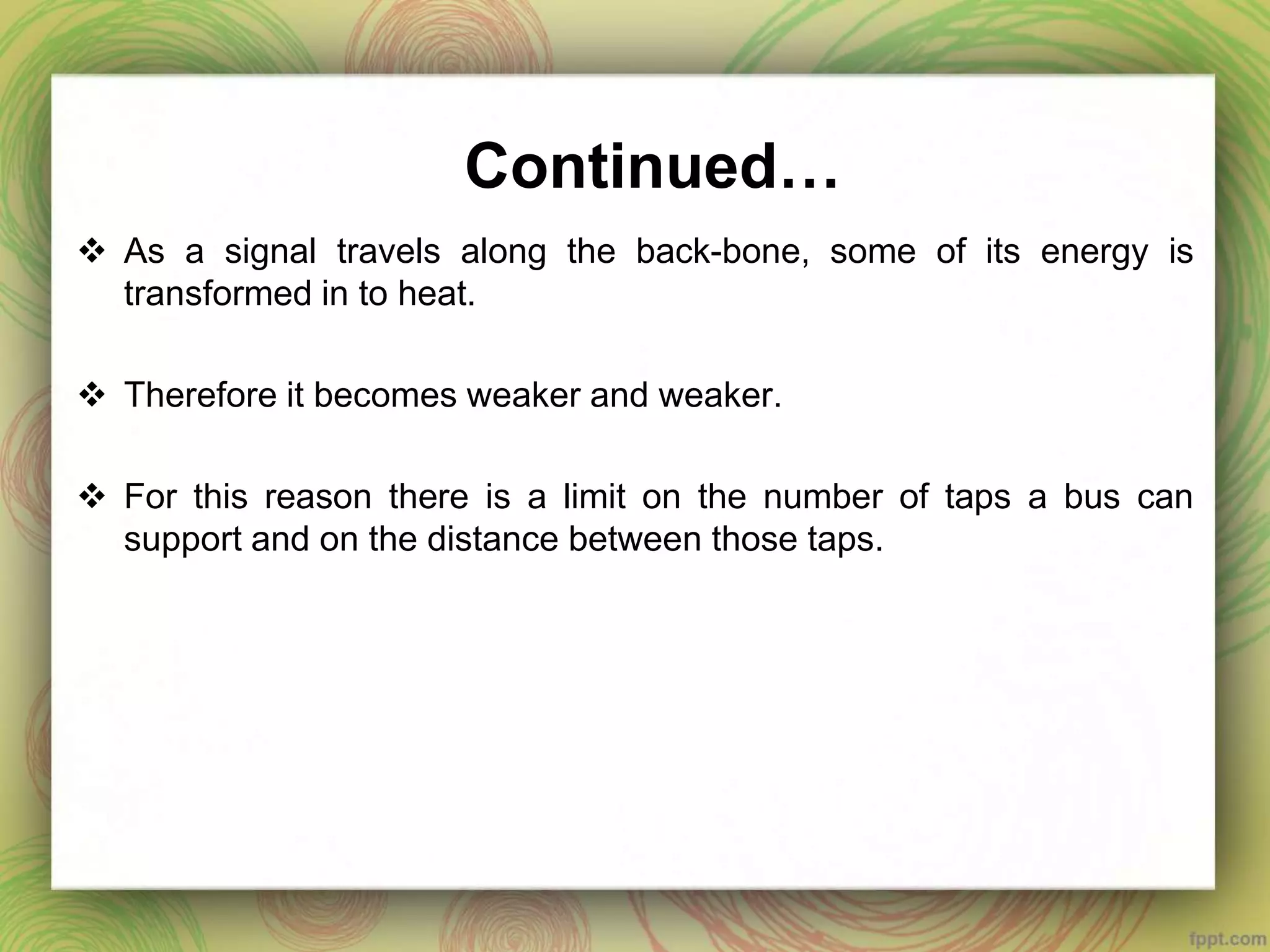 Continued…
 As a signal travels along the back-bone, some of its energy is
transformed in to heat.
 Therefore it becomes weaker and weaker.
 For this reason there is a limit on the number of taps a bus can
support and on the distance between those taps.
 