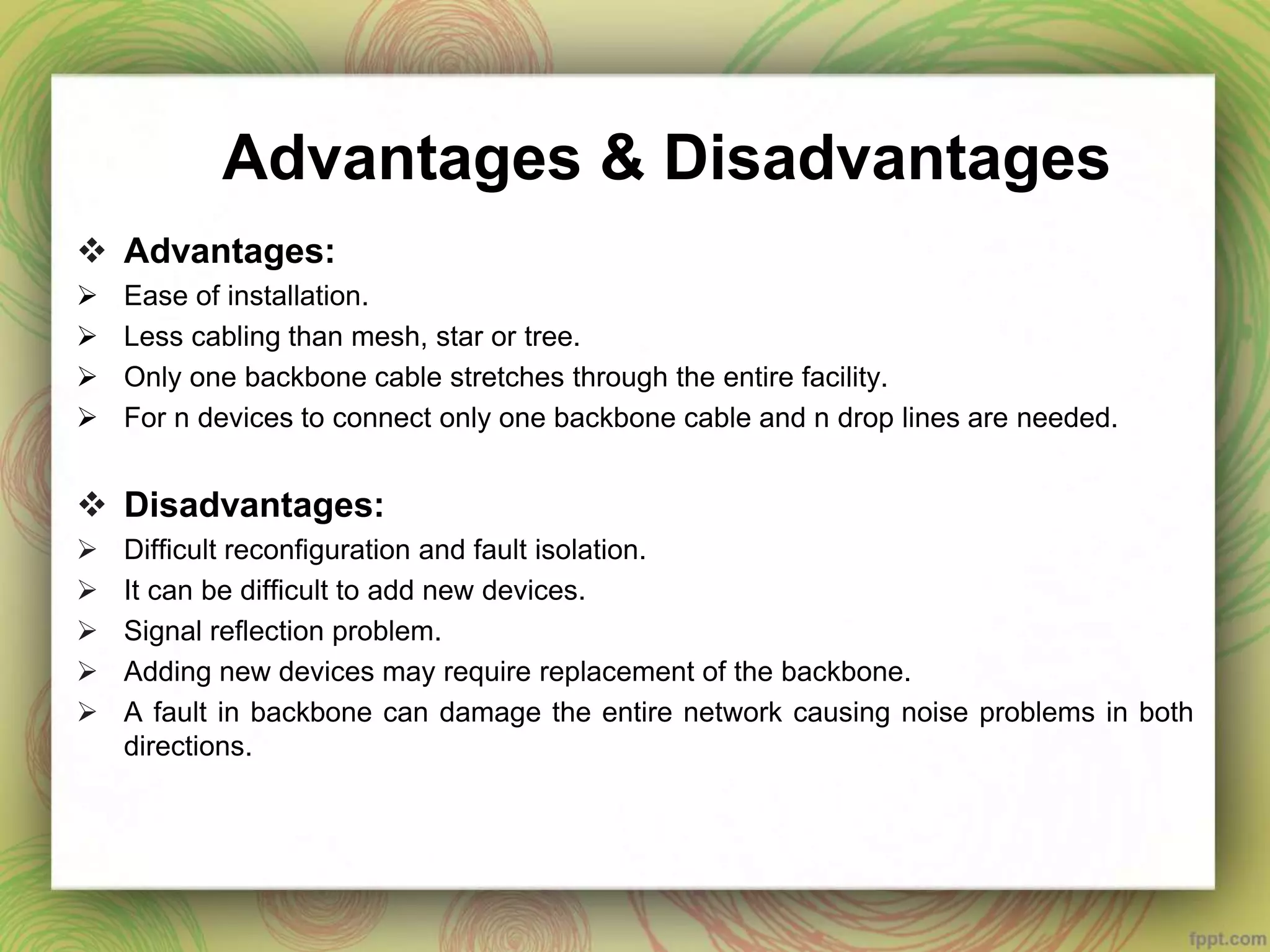Advantages & Disadvantages
 Advantages:
 Ease of installation.
 Less cabling than mesh, star or tree.
 Only one backbone cable stretches through the entire facility.
 For n devices to connect only one backbone cable and n drop lines are needed.
 Disadvantages:
 Difficult reconfiguration and fault isolation.
 It can be difficult to add new devices.
 Signal reflection problem.
 Adding new devices may require replacement of the backbone.
 A fault in backbone can damage the entire network causing noise problems in both
directions.
 