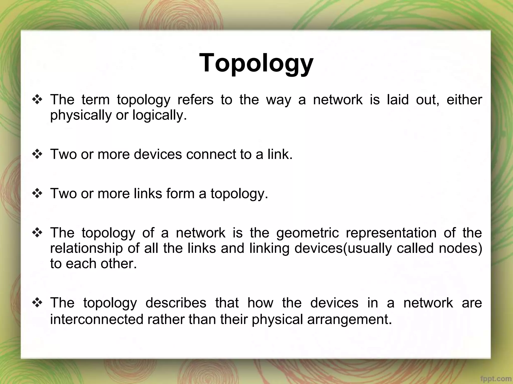 Topology
 The term topology refers to the way a network is laid out, either
physically or logically.
 Two or more devices connect to a link.
 Two or more links form a topology.
 The topology of a network is the geometric representation of the
relationship of all the links and linking devices(usually called nodes)
to each other.
 The topology describes that how the devices in a network are
interconnected rather than their physical arrangement.
 