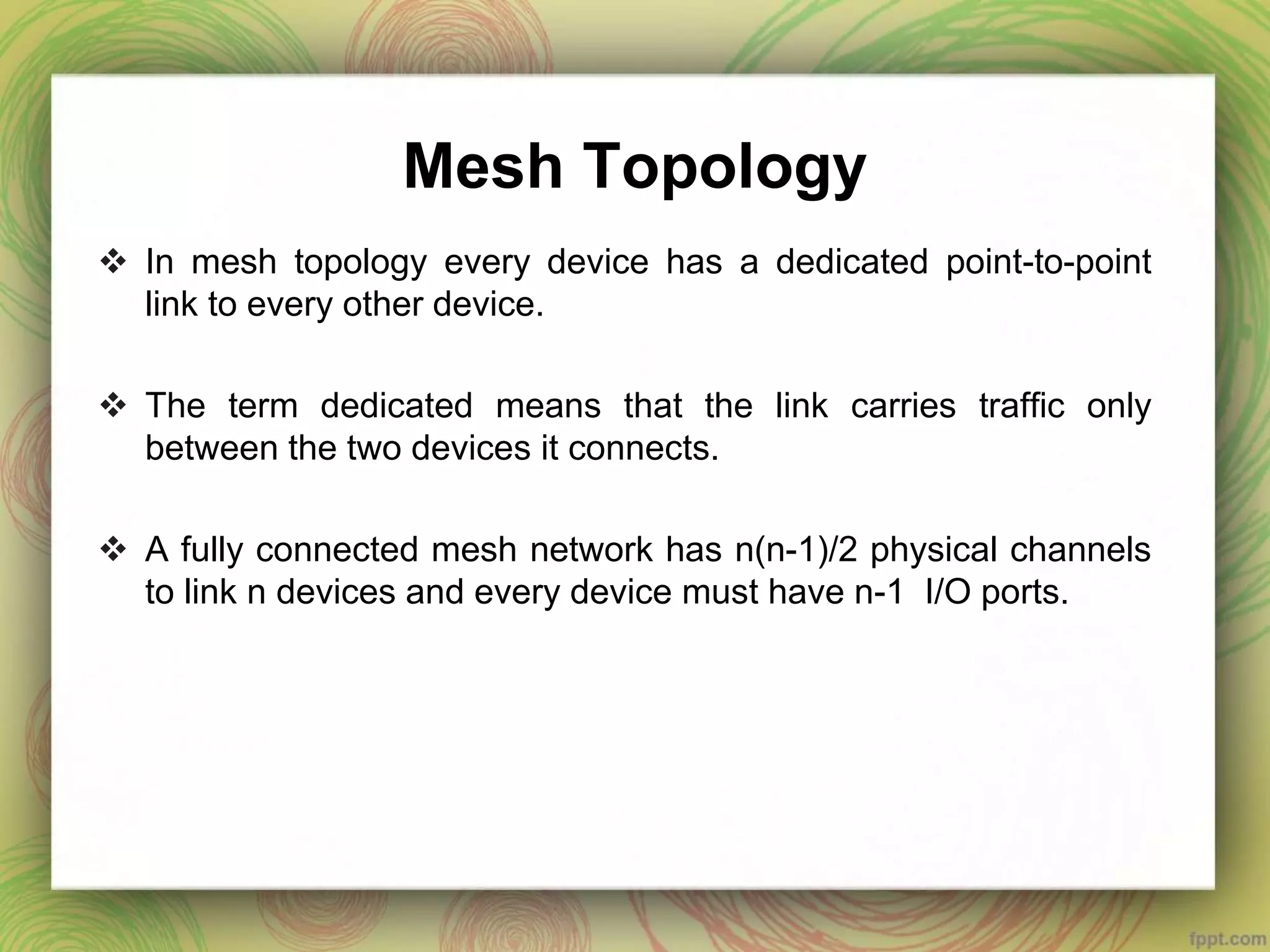 Mesh Topology
 In mesh topology every device has a dedicated point-to-point
link to every other device.
 The term dedicated means that the link carries traffic only
between the two devices it connects.
 A fully connected mesh network has n(n-1)/2 physical channels
to link n devices and every device must have n-1 I/O ports.
 