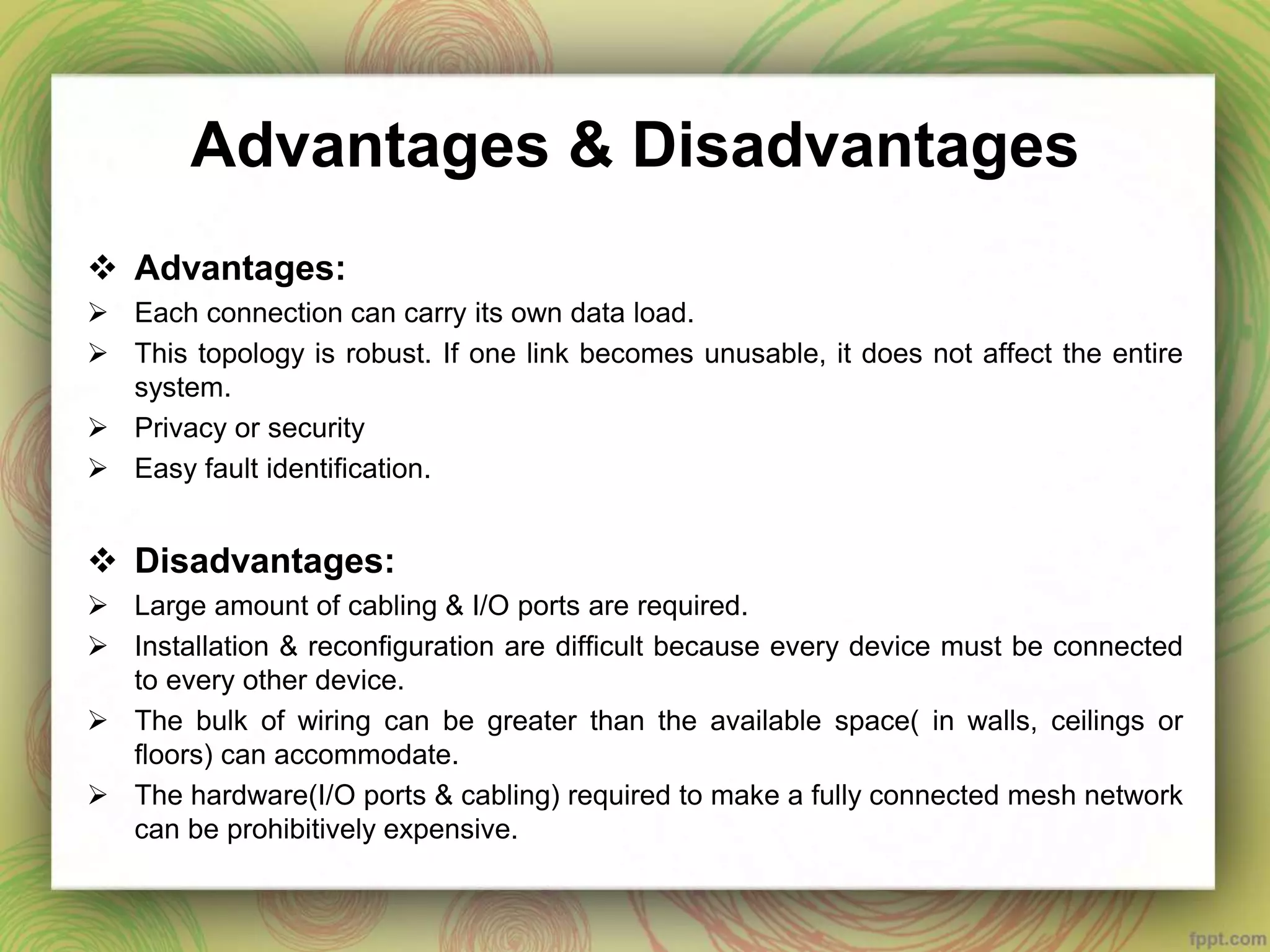 Advantages & Disadvantages
 Advantages:
 Each connection can carry its own data load.
 This topology is robust. If one link becomes unusable, it does not affect the entire
system.
 Privacy or security
 Easy fault identification.
 Disadvantages:
 Large amount of cabling & I/O ports are required.
 Installation & reconfiguration are difficult because every device must be connected
to every other device.
 The bulk of wiring can be greater than the available space( in walls, ceilings or
floors) can accommodate.
 The hardware(I/O ports & cabling) required to make a fully connected mesh network
can be prohibitively expensive.
 