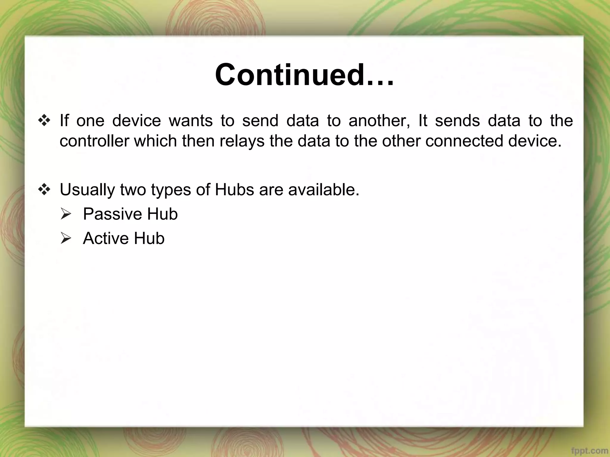 Continued…
 If one device wants to send data to another, It sends data to the
controller which then relays the data to the other connected device.
 Usually two types of Hubs are available.
 Passive Hub
 Active Hub
 