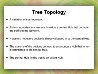Tree Topology
 A variation of star topology.
 As in star, nodes in a tree are linked to a central Hub that controls
the traffic to the Network.
 However, not every device is directly plugged in to the central Hub.
 The majority of the devices connect to a secondary Hub that in turn
is connected to the central Hub.
 The central Hub in the tree is an active Hub.
 