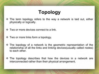 Topology
 The term topology refers to the way a network is laid out, either
physically or logically.
 Two or more devices connect to a link.
 Two or more links form a topology.
 The topology of a network is the geometric representation of the
relationship of all the links and linking devices(usually called nodes)
to each other.
 The topology describes that how the devices in a network are
interconnected rather than their physical arrangement.
 