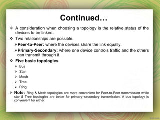 Continued…
 A consideration when choosing a topology is the relative status of the
devices to be linked.
 Two relationships are possible.
Peer-to-Peer: where the devices share the link equally.
Primary-Secondary: where one device controls traffic and the others
can transmit through it.
 Five basic topologies
 Bus
 Star
 Mesh
 Tree
 Ring
 Note: Ring & Mesh topologies are more convenient for Peer-to-Peer transmission while
star & Tree topologies are better for primary–secondary transmission. A bus topology is
convenient for either.
 