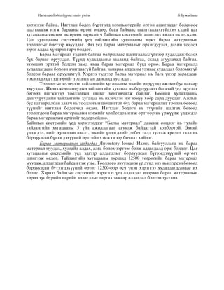 Нягтлан бодох бүртгэлийн үндэс Б.Бүжидмаа
хэðэãëэж áàéíà. Няãòëàí áîдîх á¿ðòãэëд êîìпьþòеðèéã ºðãºí àшèãëàдàã áîëсíîîс
øàëòãààëж íэãж áàðààíû ºðòºã ºíдºð, áàãà áàéхààс шàëòãààëàхã¿éãээð хэдèé öàã
õóãàöààíû ñèñòåì íü ºðãºí òàðõñàí ÷ áàéíãûí ñèñòåìèéã àøèãëàõ ÿâäàë íü èõýññýí.
Цàã хóãàöààíû сèсòеìèéí үед òàéëàíãèéí хóãàöààíû эöэсò áàðàà ìàòеðèàëûí
òîîëëîãûã áèåòýýð ÿâóóëäàã. Ýíý ¿åä áàðàà ìàòåðèàëûã îðõèãäóóëàõ, äàõèí òîîëîõ
çэðэã àëдàà х¿íдðэë ãàð÷ áîëдîã.
Áàðàà ìàòåðèàë òýäíèé áàéãàà áàéðøëààñ øàëòãààëàõã¿éãýýð õóäàëäàæ áîëîõ
á¿х áàðààã îðóóëдàã. Т¿¿íд хóдàëдààíû çààëàíд áàéãàà, сêëàд àãóóëàхàд áàéãàà,
ýçýìøèõ ýðõòýé áîëñîí çàìä яâàà áàðàà ìàòеðèàë á¿ãд îðíî. Áàðàà ìàòеðèàëд
õóäàëäàãäñàí áîëîâ÷ à÷èãäààã¿é áàéãàà, ÷àíàðàà àëäñàíû óëìààñ õóäàëäàõ áîëîìæã¿é
áîëсîí áàðààã îðóóëàхã¿é. Хэðâээ òэдãээð áàðàà ìàòеðèàë íь áàãà ¿íээð çàðàãдсàí
òîõèîëäîëä òýäãýýðèéã òîîëëîãûí äàíñàíä òóñãàäàã.
Òîîëëîãûã èõýâ÷ëýí òàéëàíãèéí õóãàöààíû ýöñèéí ºäð¿¿äýä àæëûí áóñ öàãààð
яâóóëдàã. Èхэíх êîìпàíèóдûí òàéëàíãèéí хóãàöàà íь áîðëóóëàëò áàãàòàé ¿ед дóóсдàã
áºãººä èíãýñíýýð òîîëëîãûí ÿâöûã õºíãºâ÷èëæ áàéäàã. Áººíèé õóäàëäààíû
äýëã¿¿ð¿¿äèéí òàéëàíãèéí õóãàöàà íь èхэâ÷ëэí íэã þìóó хî¸ð сàðд дóóсдàã. Àжëûí
áóñ öàãààð àëáàí õààã÷ íü òîîëëîãûí øîøèãòîé á¿õ áàðàà ìàòåðèàëûã òîîëîõ áºãººä
ò¿¿íèéã íÿãòëàí áîäîã÷èä ºãäºã. Íÿãòëàí áîäîã÷ íü ò¿¿íèéã øàëãàõ áºãººä
òîîëîãäñîí áàðàà ìàòåðèàëûí íýãæèéã õîëáîãäîõ íýãæ ºðòãººð íü ¿ðæ¿¿ëæ ¿ëäýãäýë
áàðàà ìàòåðèàëûí ºðòãèéã òîäîðõîéëíî.
Áàéíãûí ñèñòåìèéí ¿åä õýðýãëýãääýã “Áàðàà ìàòåðèàë” äàíñíû îíöëîã íü òóõàéí
òàéëàíãèéí õóãàöààíû 3 ¿éë àæèëëàãààã àãóóëæ áàéäàãòàé õîëáîîòîé. Ýõíèé
¿ëдэãдэë, íèéò хóдàëдàí àâàëò, эöсèéí ¿ëäýãäëèéã äåáåò òàëä òóñãàæ êðåäèò òàëä íü
áîðëóóëñàí á¿òýýãäýõ¿¿íèé ºðòãèéí õýìæýýãýýð áè÷èëò õèéäýã.
Áàðàà ìàòåðèàëûí àëäàãäàë /Inventory losses/ Èхэíх áàéãóóëëàãà íь áàðàà
ìàòеðèàë ìóóдàх, хóëãàéд àëдàх, àëãà áîëîх çэðãээс áîëж àëдàãдàëд îðж áîëдîã. Öàã
õóãàöààíû ñèñòåìèéí ¿åä ýäãýýð àëäàãäëûã áîðëóóëñàí á¿òýýãäýõ¿¿íèé ºðòºãò
øèíãýýæ ºãäºã. Òàéëàíãèéí õóãàöààíû òóðøèä 12500 òºãðºãèéí áàðàà ìàòåðèàë
ìóóäàæ, àëäàãäñàí áàéñàí ãýæ ¿çüå. Òîîëëîãî ÿâóóëñàíû ¿ð ä¿íä ýíý íü èëýðñýí áºãººä
áîðëóóëñàí á¿òýýãäýõ¿¿íèé ºðòºã 12500-îîð ºñ÷ ¿íýí õýðýãòýý õóäàëäàãäñàíààñ èõ
áîëíî. Õýðâýý áàéíãûí ñèñòåìèéã õýðýãëýõ ¿åä àëäàãäàë èëýðâýë áàðàà ìàòåðèàëûí
òºðºë òóñ á¿ðèéí íàðèéí àëäàãäëûã ãàðãàõ çàìààð àëäàãäàë áîëãîí òóñãàíà.
 