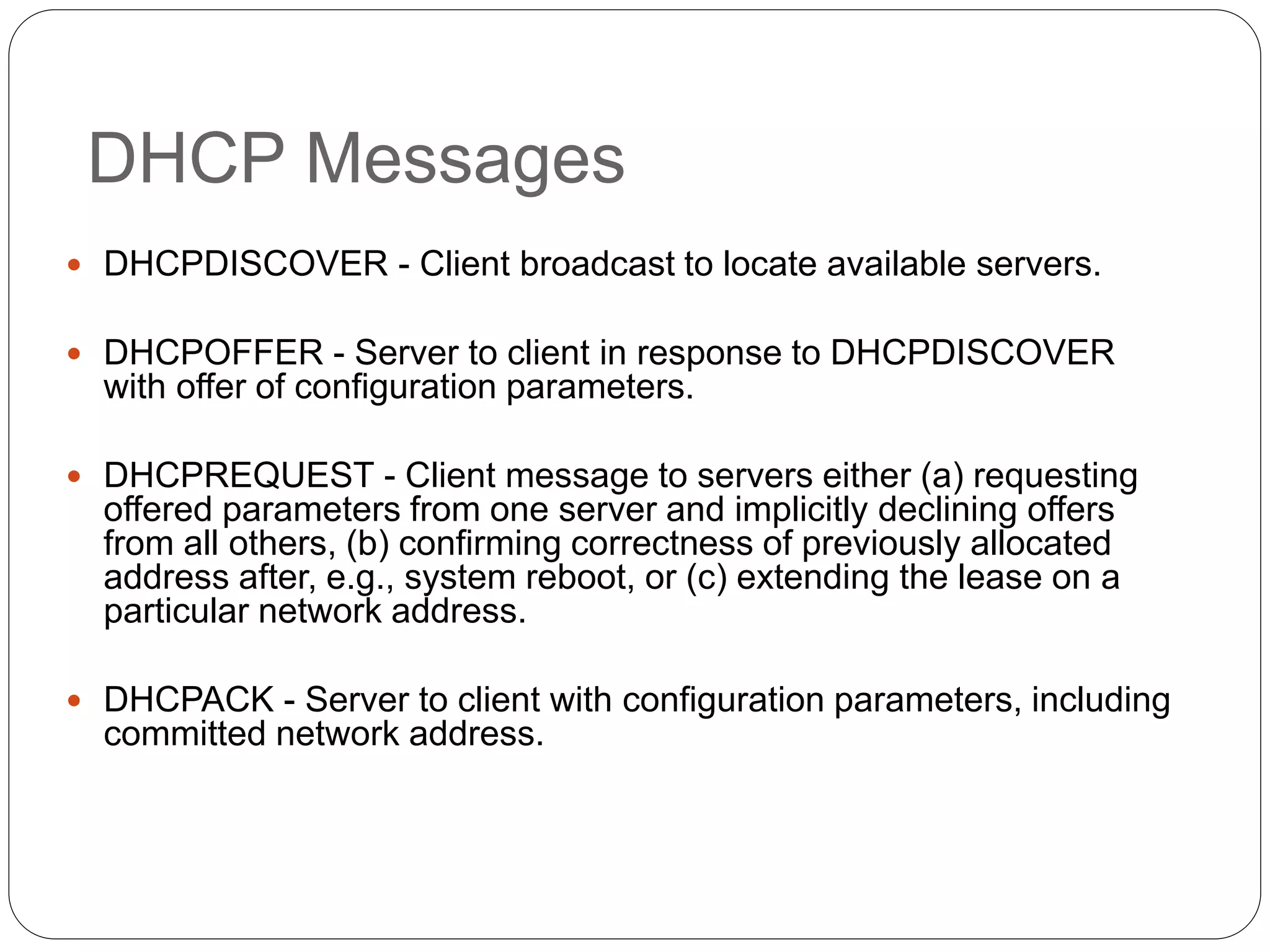 DHCP Messages
 DHCPDISCOVER - Client broadcast to locate available servers.
 DHCPOFFER - Server to client in response to DHCPDISCOVER
with offer of configuration parameters.
 DHCPREQUEST - Client message to servers either (a) requesting
offered parameters from one server and implicitly declining offers
from all others, (b) confirming correctness of previously allocated
address after, e.g., system reboot, or (c) extending the lease on a
particular network address.
 DHCPACK - Server to client with configuration parameters, including
committed network address.
 