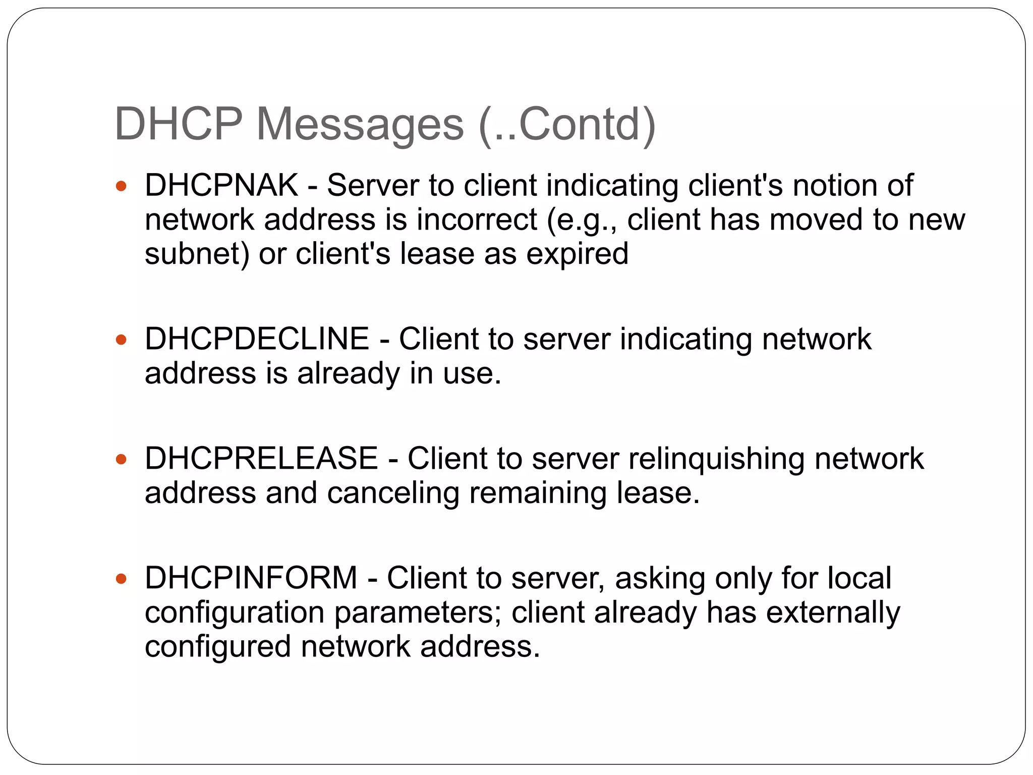 DHCP Messages (..Contd)
 DHCPNAK - Server to client indicating client's notion of
network address is incorrect (e.g., client has moved to new
subnet) or client's lease as expired
 DHCPDECLINE - Client to server indicating network
address is already in use.
 DHCPRELEASE - Client to server relinquishing network
address and canceling remaining lease.
 DHCPINFORM - Client to server, asking only for local
configuration parameters; client already has externally
configured network address.
 