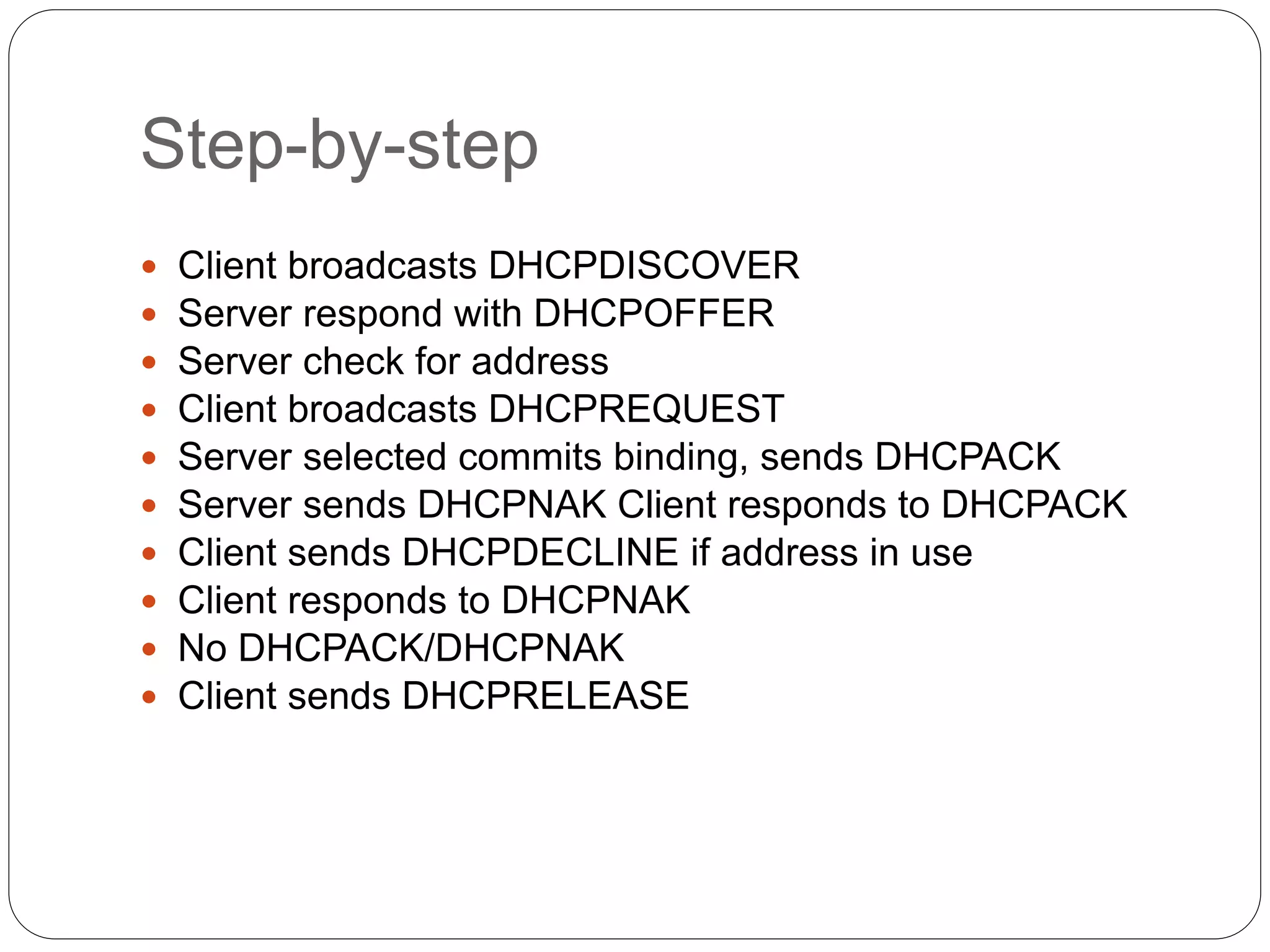 Step-by-step
 Client broadcasts DHCPDISCOVER
 Server respond with DHCPOFFER
 Server check for address
 Client broadcasts DHCPREQUEST
 Server selected commits binding, sends DHCPACK
 Server sends DHCPNAK Client responds to DHCPACK
 Client sends DHCPDECLINE if address in use
 Client responds to DHCPNAK
 No DHCPACK/DHCPNAK
 Client sends DHCPRELEASE
 
