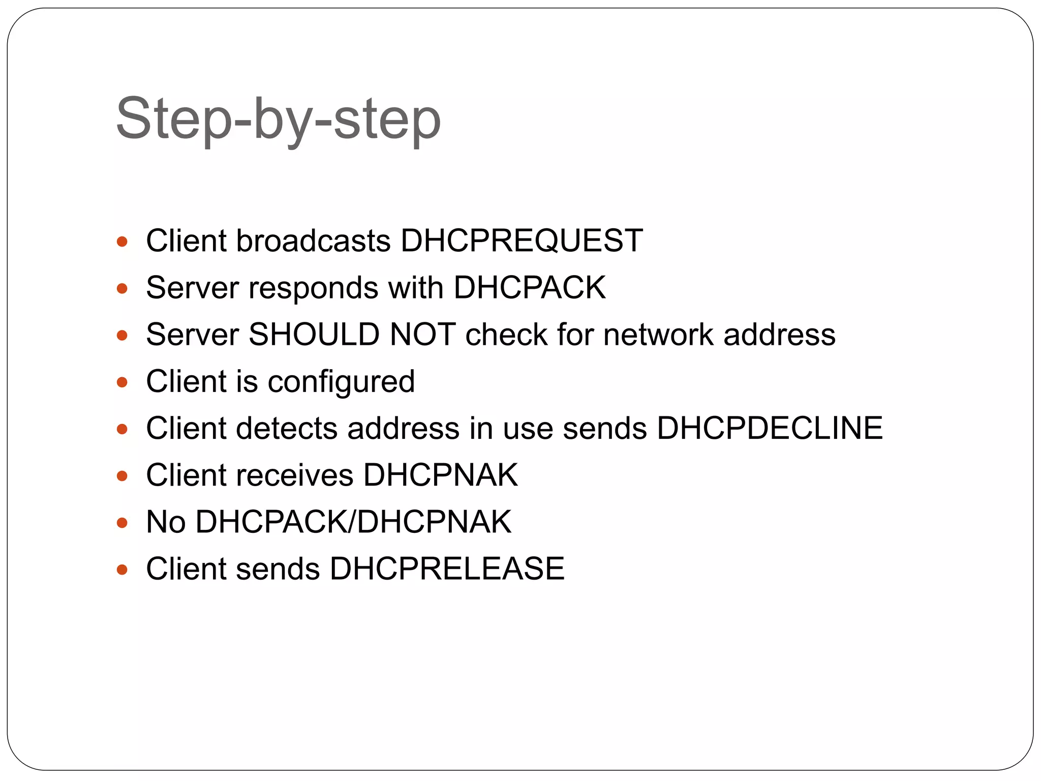 Step-by-step
 Client broadcasts DHCPREQUEST
 Server responds with DHCPACK
 Server SHOULD NOT check for network address
 Client is configured
 Client detects address in use sends DHCPDECLINE
 Client receives DHCPNAK
 No DHCPACK/DHCPNAK
 Client sends DHCPRELEASE
 
