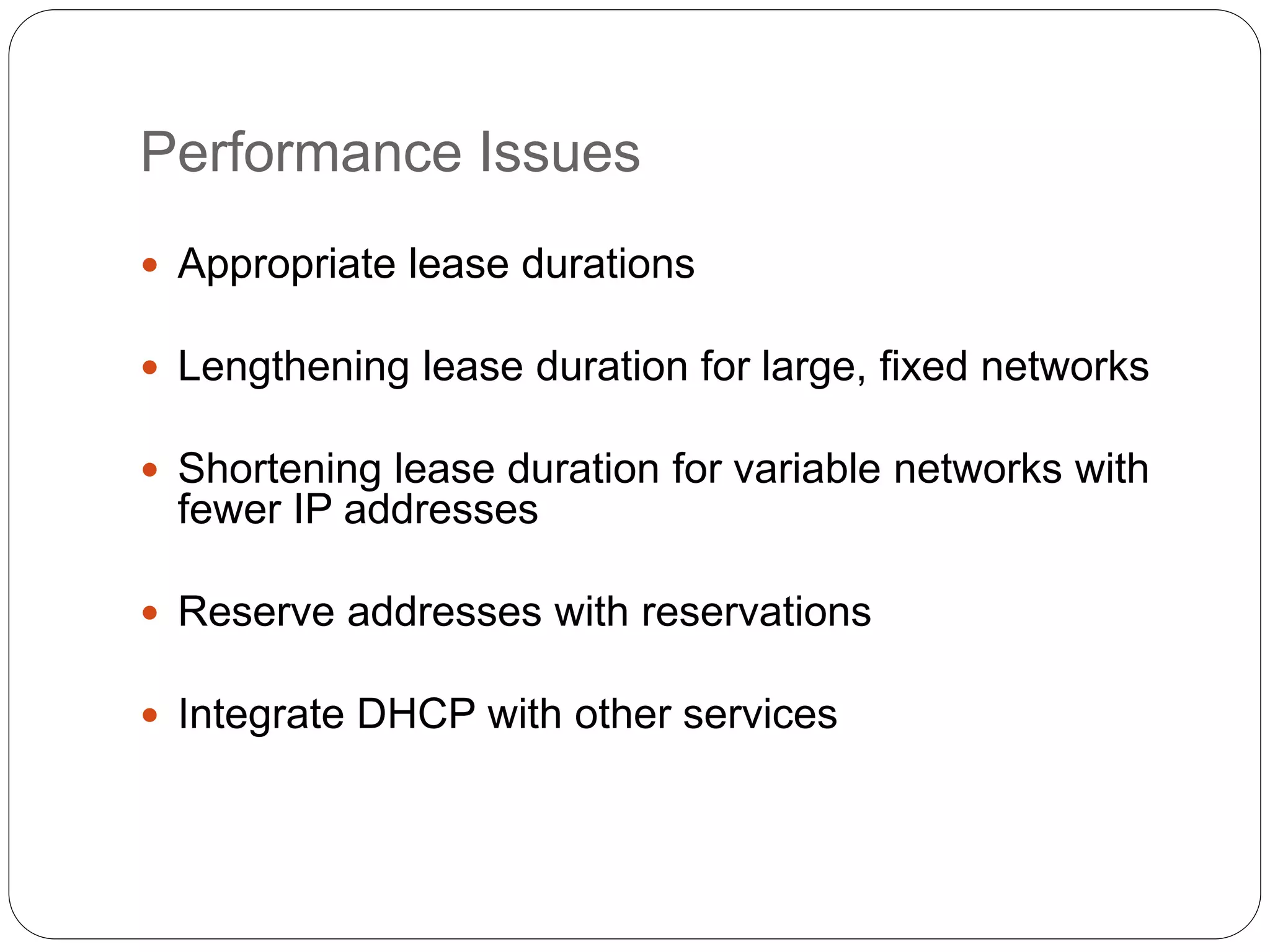 Performance Issues
 Appropriate lease durations
 Lengthening lease duration for large, fixed networks
 Shortening lease duration for variable networks with
fewer IP addresses
 Reserve addresses with reservations
 Integrate DHCP with other services
 