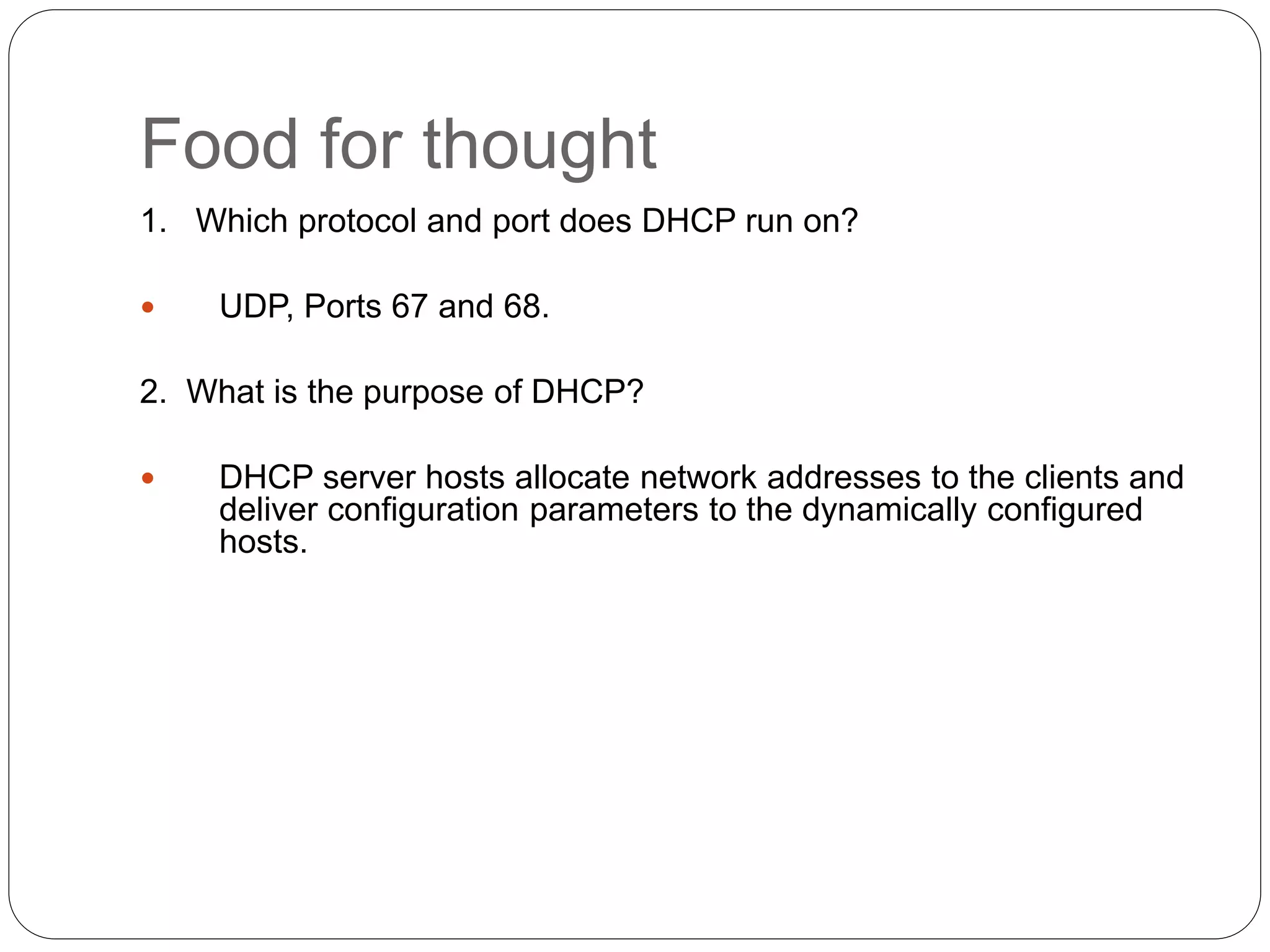 Food for thought
1. Which protocol and port does DHCP run on?
 UDP, Ports 67 and 68.
2. What is the purpose of DHCP?
 DHCP server hosts allocate network addresses to the clients and
deliver configuration parameters to the dynamically configured
hosts.
 