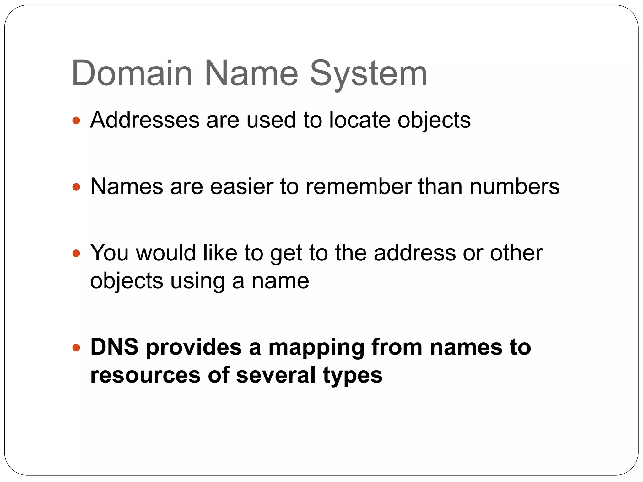 Domain Name System
 Addresses are used to locate objects
 Names are easier to remember than numbers
 You would like to get to the address or other
objects using a name
 DNS provides a mapping from names to
resources of several types
 