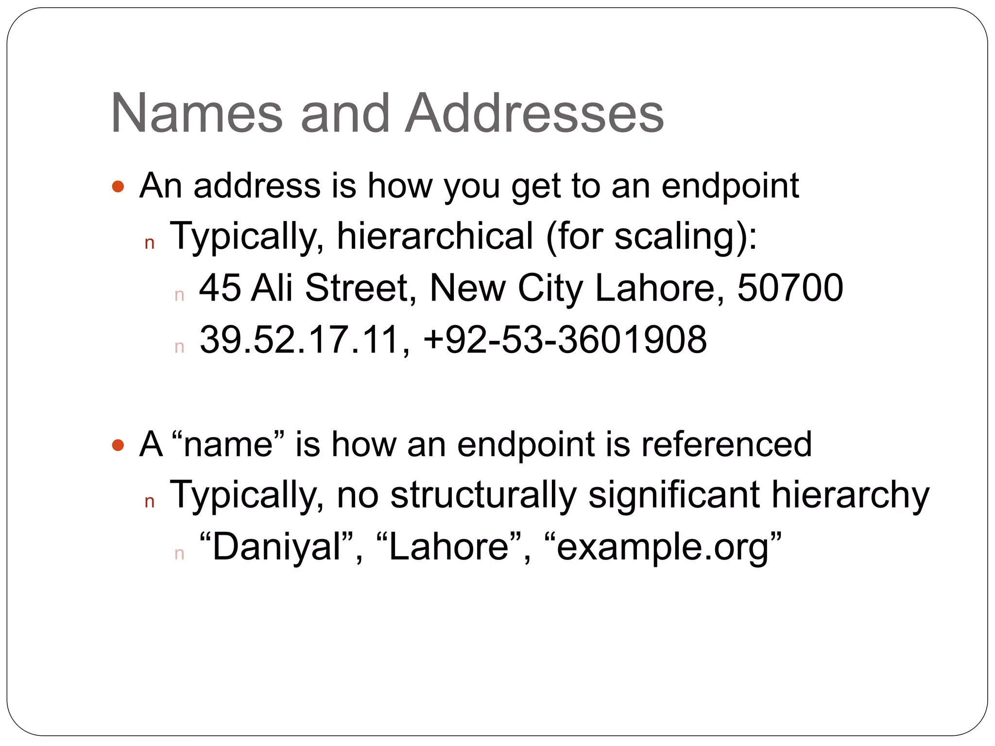 Names and Addresses
 An address is how you get to an endpoint
n Typically, hierarchical (for scaling):
n 45 Ali Street, New City Lahore, 50700
n 39.52.17.11, +92-53-3601908
 A “name” is how an endpoint is referenced
n Typically, no structurally significant hierarchy
n “Daniyal”, “Lahore”, “example.org”
 