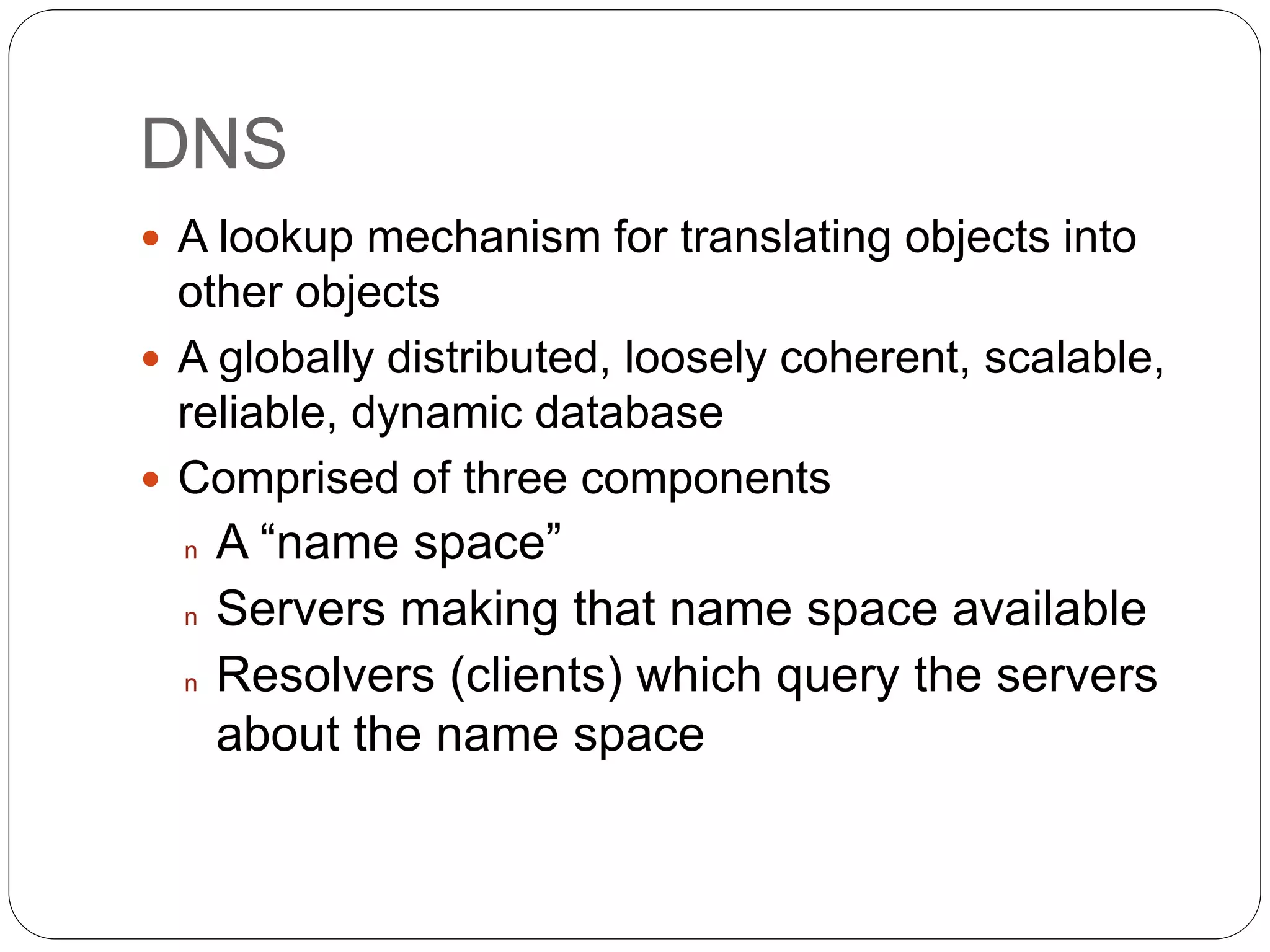 DNS
 A lookup mechanism for translating objects into
other objects
 A globally distributed, loosely coherent, scalable,
reliable, dynamic database
 Comprised of three components
n A “name space”
n Servers making that name space available
n Resolvers (clients) which query the servers
about the name space
 