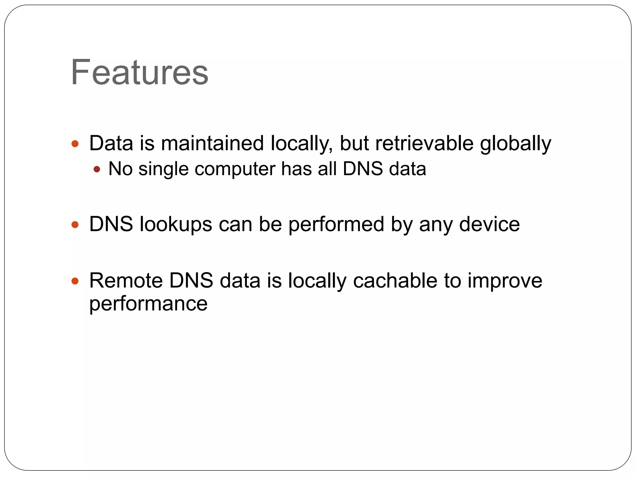 Features
 Data is maintained locally, but retrievable globally
 No single computer has all DNS data
 DNS lookups can be performed by any device
 Remote DNS data is locally cachable to improve
performance
 